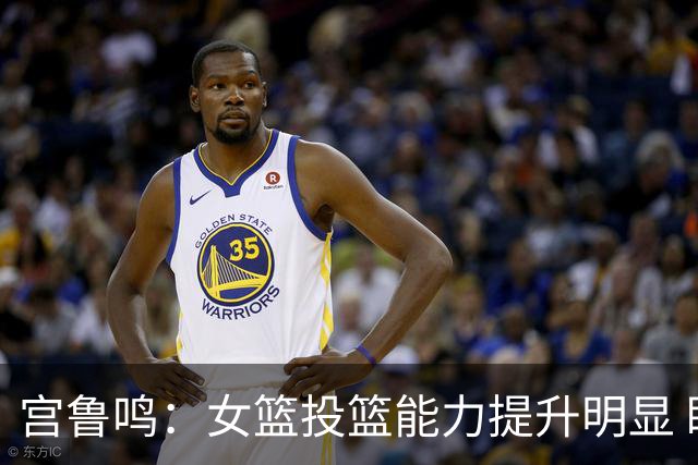 宫鲁鸣：女篮投篮能力提升明显 盼海外球员尽早归队