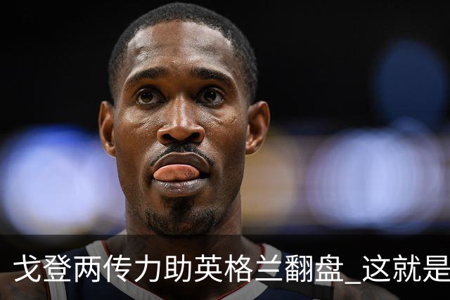 戈登两传力助英格兰翻盘 这就是巴萨为何放弃拉什福德