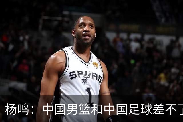杨鸣：中国男篮和中国足球差不了太多，没有气场，失去了绝对优势